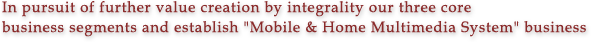 In pursuit of further value creation by integrality our three core business segments and establish "Mobile & Home Multimedia System" business