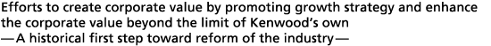 Efforts to create corporate value by promoting growth strategy and enhance the corporate value beyond the limit of Kenwood�s own
- A historical first step toward reform of the industry -