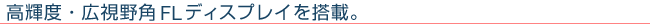 高輝度・広視野角FLディスプレイを搭載。