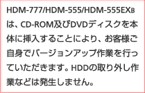 HDM-777/HDM-555/HDM-555EXB�́ACD-ROM�y��DVD�f�B�X�N��{�̂ɑ}�����邱�Ƃɂ��A���q�l�����g�Ńo�[�W�����A�b�v��Ƃ��s���Ă��������܂��BHDD�̎��O����ƂȂǂ͔������܂���B