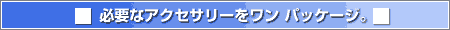 必要なアクセサリーをワン パッケージ。