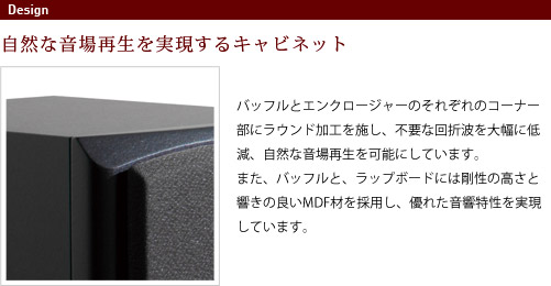 
							自然な音場再生を実現するキャビネット
							バッフルとエンクロージャーのそれぞれのコーナー部にラウンド加工を施し、
							不要な回折波を大幅に低減、自然な音場再生を可能にしています。また、バッフルと、
							ラップボードには剛性の高さと響きの良いMDF材を採用し、優れた音響特性を実現しています。
							