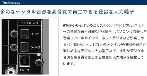 
							多彩なデジタル音源を高音質で再生できる豊富な入力端子
							iPhone 4SをはじめとしたiPod / iPhoneやUSBメモリーの音楽が再生可能なUSB端子、
							パソコンに収録した音楽ファイルやインターネットラジオなどが楽しめるPC IN端子、
							テレビなどのデジタルAV機器の音声が楽しめる光デジタル入力端子など、
							多彩なデジタル音源を高音質で楽しめる豊富な入力端子を搭載しています。
							