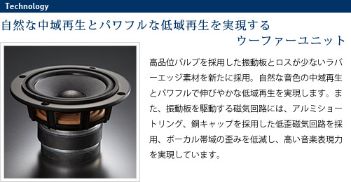 
							自然な中域再生とパワフルな低域再生を実現するウーファーユニット
							高品位パルプを採用した振動板とロスが少ないラバーエッジ素材を新たに採用。
							自然な音色の中域再生とパワフルで伸びやかな低域再生を実現します。
							また、振動板を駆動する磁気回路には、アルミショートリング、銅キャップを採用した低歪磁気回路を採用、
							ボーカル帯域の歪みを低減し、高い音楽表現力を実現しています。
							
