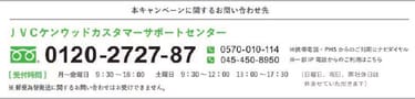 本キャンペーンに関するお問い合わせ先 JVCケンウッドカスタマーサポートセンター 0120-2727-87 ※携帯電話・PHSからのご利用はナビダイヤル 0570-010-114 ※一部IP電話からのご利用は045-450-8950 受付時間 月曜〜金曜 9：30〜18：00 土曜日 9：30〜12：00 13：00〜17：30（日曜日、祝日、当社休日は休ませていただきます）