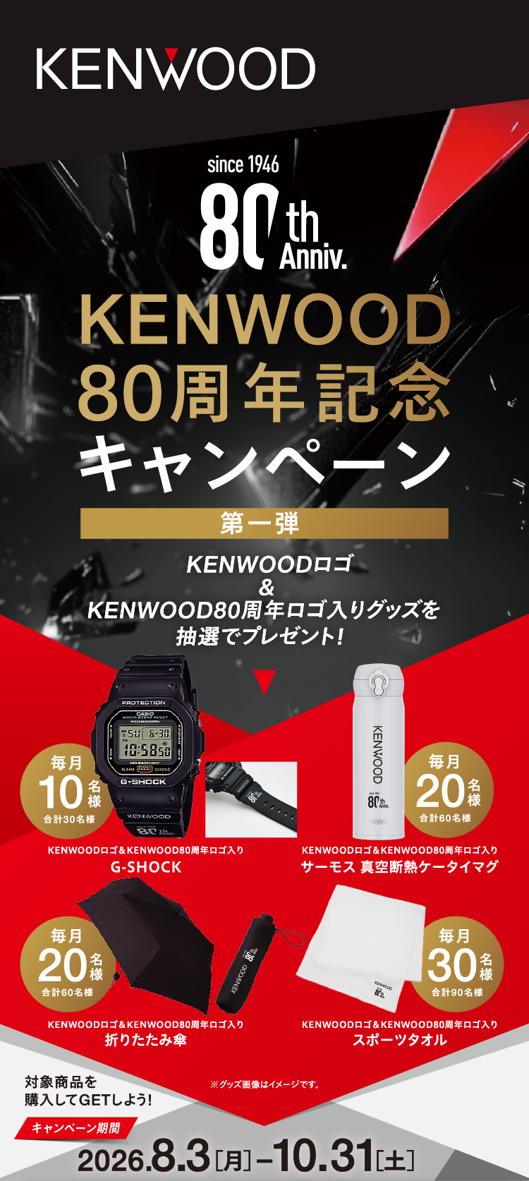 KENWOOD 80周年記念キャンペーン 第一弾 KENWOODロゴ＆KENWOOD80周年ロゴ入りグッズを抽選でプレゼント！ G-SHOCK 毎月10名様（合計30名様）、サーモス 真空断熱ケータイマグ 毎月20名様（合計60名様）、折りたたみ傘 毎月20名様（合計60名様）、スポーツタオル 毎月30名様（合計90名様） ※グッズ画像はイメージです。対象商品を購入してGETしよう！ キャンペーン期間 2026.8.3［月］-10.31［土］