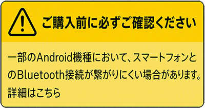 ご購入前に必ずご確認ください 一部のAndroid機種において、スマートフォンとのBluetooth接続が繋がりにくい場合があります。詳細はこちら