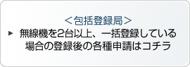 ＜包括登録局＞無線機を2台以上、一括登録している場合の登録後の各種申請はコチラ