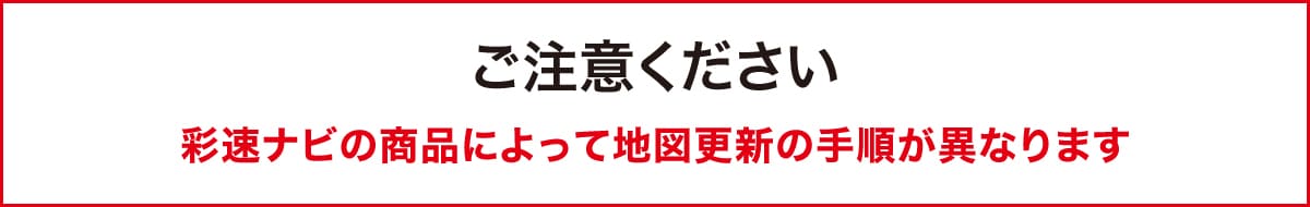 ご注意ください　彩速ナビの商品によって地図更新の手順が異なります。