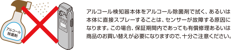 アルコール検知器本体をアルコール除菌剤で拭く、あるいは本体に直接スプレーすることは、センサーが故障する原因になります。この場合、保証期間内であっても有償修理あるいは商品のお買い替えが必要になりますので、十分にご注意ください。