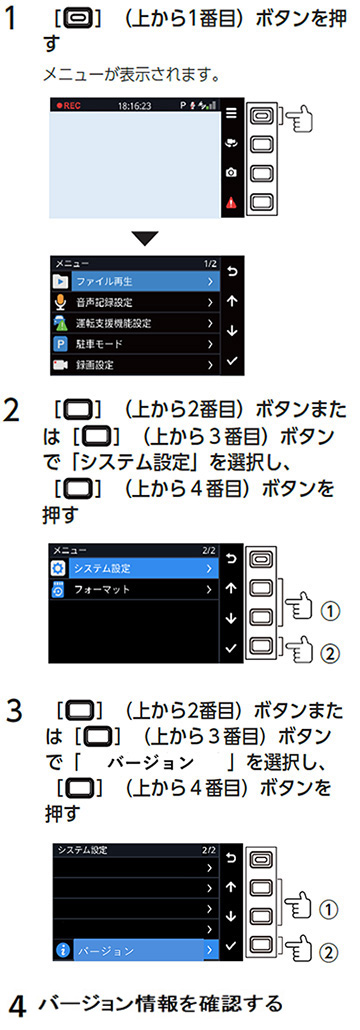 1．上から1番目のボタンを押す　メニューが表示されます。　2．上から2番目のボタンまたは上から3番目のボタンで「システム設定」を選択し、上から4番目のボタンを押す　3．上から2番目のボタンまたは上から3番目のボタンで「バージョン」を選択し、上から4番目のボタンを押す　4．バージョン情報を確認する