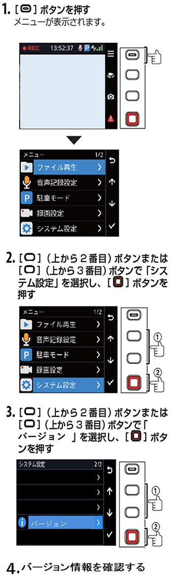 1．ボタンを押す　メニューが表示されます。　2．上から2番目のボタンまたは上から3番目のボタンで「システム設定」を選択し、ボタンを押す　3．上から2番目のボタンまたは上から3番目のボタンで「バージョン」を選択し、ボタンを押す　4．バージョン情報を確認する