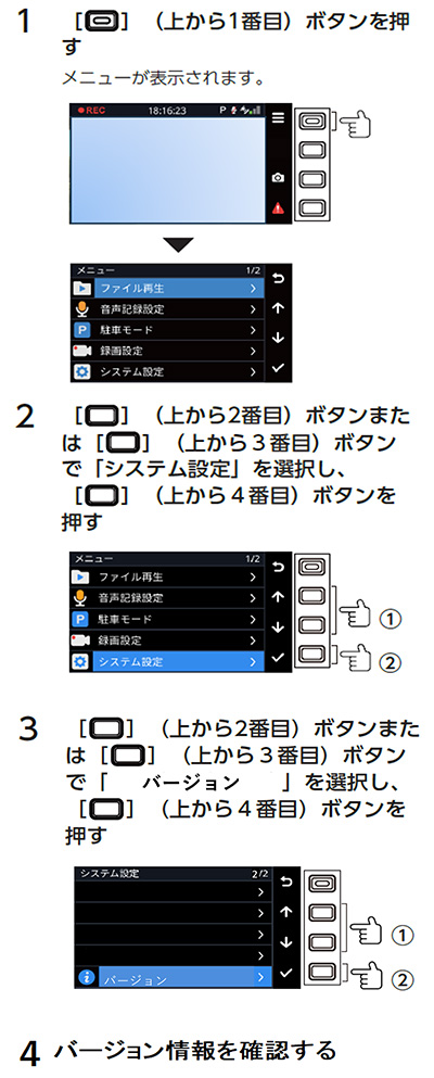 1．上から1番目のボタンを押す　メニューが表示されます。　2．上から2番目のボタンまたは上から3番目のボタンで「システム設定」を選択し、上から4番目のボタンを押す　3．上から2番目のボタンまたは上から3番目のボタンで「バージョン」を選択し、上から4番目のボタンを押す　4．バージョン情報を確認する
