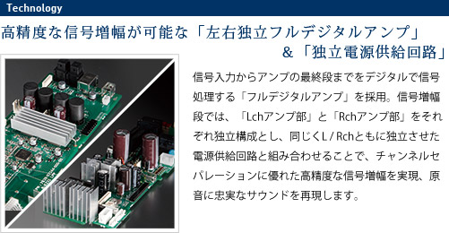 
							高精度な信号増幅が可能な「左右独立フルデジタルアンプ」＆「独立電源供給回路」
							信号入力からアンプの最終段までをデジタルで信号処理する「フルデジタルアンプ」を採用。
							信号増幅段では、「Lchアンプ部」と「Rchアンプ部」をそれぞれ独立構成とし、
							同じくL / Rchともに独立させた電源供給回路と組み合わせることで、
							チャンネルセパレーションに優れた高精度な信号増幅を実現、原音に忠実なサウンドを再現します。
							