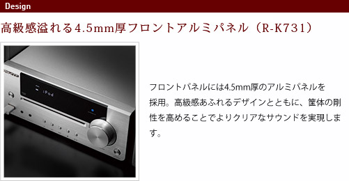 
							フロントパネル
							高級感溢れる4.5mm厚フロントアルミパネル（R-K731）
							フロントパネルには4.5mm厚のアルミパネルを採用。
							高級感あふれるデザインとともに、筐体の剛性を高めることで
							よりクリアなサウンドを実現します。
							