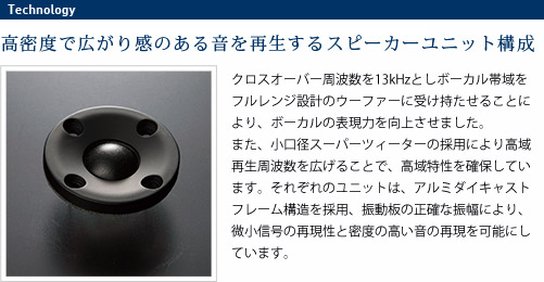 
							高密度で広がり感のある音を再生するスピーカーユニット構成
							クロスオーバー周波数を13kHzとしボーカル帯域をフルレンジ設計のウーファーに受け持たせることにより、
							ボーカルの表現力を向上させました。また、小口径スーパーツィーターの採用により高域再生周波数を広げることで、
							高域特性を確保しています。それぞれのユニットは、アルミダイキャストフレーム構造を採用、振動板の正確な振幅により、
							微小信号の再現性と密度の高い音の再現を可能にしています。
							