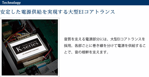 
							電源トランス
							安定した電源供給を実現する大型EIコアトランス
							音質を支える電源部分には、大型EIコアトランスを採用。
							各部ごとに巻き線を分けて電源を供給することで、音の
							根幹を支えます。
							