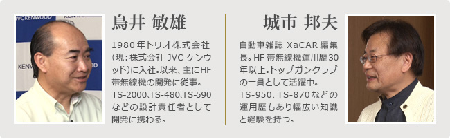 ＜プロフィール＞左：鳥井 敏雄　1980年トリオ株式会社（現：株式会社JVCケンウッド）に入社。以来、主にHF帯無線機の開発に従事。TS-2000、TS-480、TS590などの設計責任者として開発に携わる。　右：城市 邦夫　自動車雑誌 XaCAR編集長。HF帯無線機運用歴30年以上。トップガンクラブの一員として活躍中。TS-950、TS-870などの運用歴もあり幅広い知識と経験を持つ。