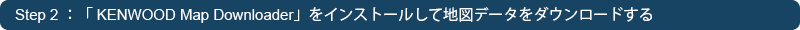 Step 2 ：「 KENWOOD Map Downloader」をインストールして地図データをダウンロードする